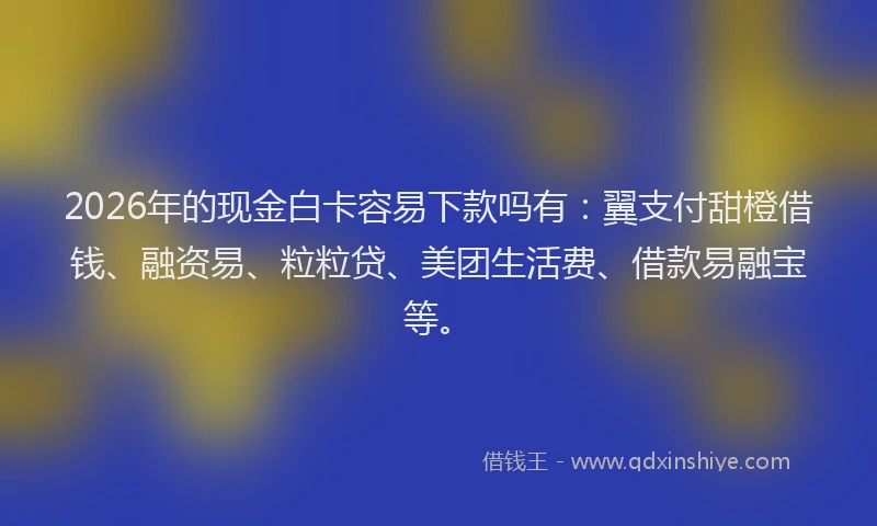 2026年的现金白卡容易下款吗有：翼支付甜橙借钱、融资易、粒粒贷、美团生活费、借款易融宝等。