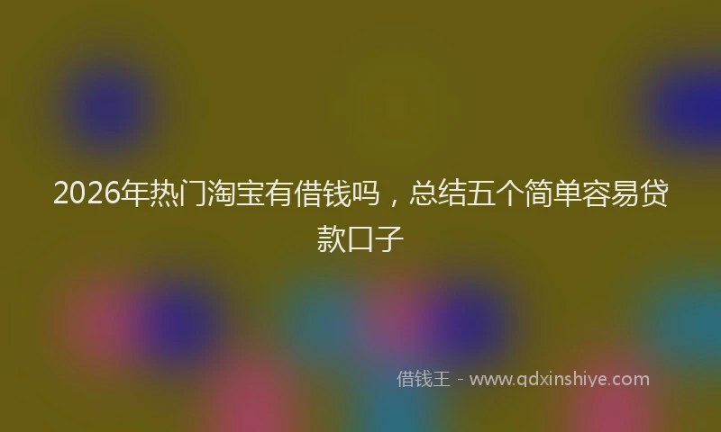 2026年热门淘宝有借钱吗,总结五个简单容易贷款口子