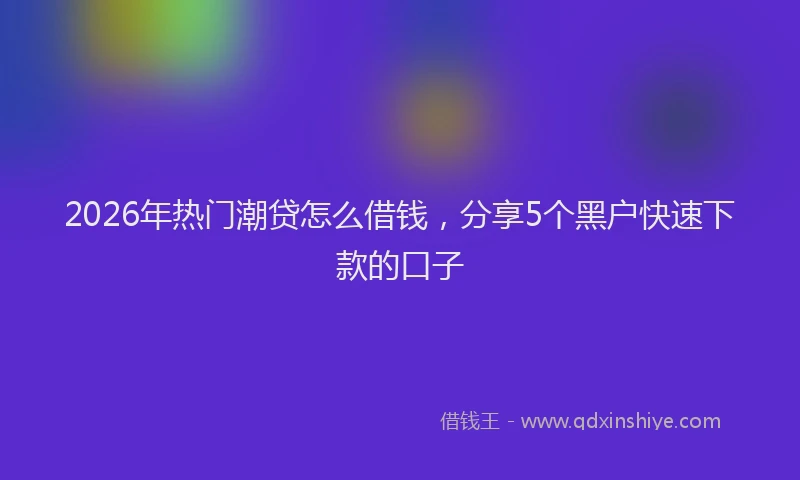 2026年热门潮贷怎么借钱，分享5个黑户快速下款的口子