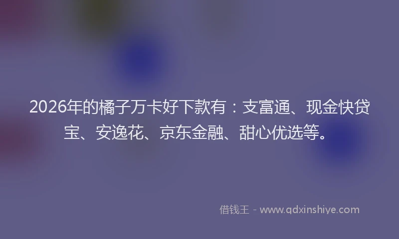 2026年的橘子万卡好下款有：支富通、现金快贷宝、安逸花、京东金融、甜心优选等。