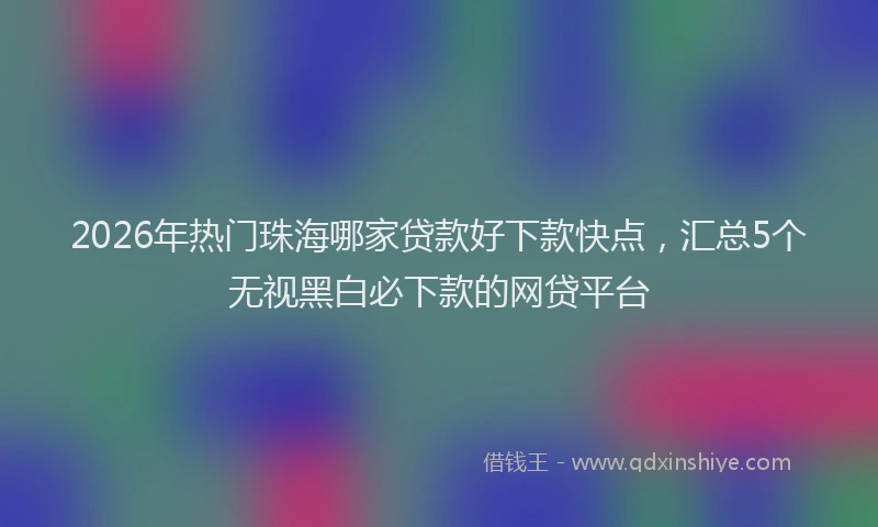 2026年热门珠海哪家贷款好下款快点，汇总5个无视黑白必下款的网贷平台