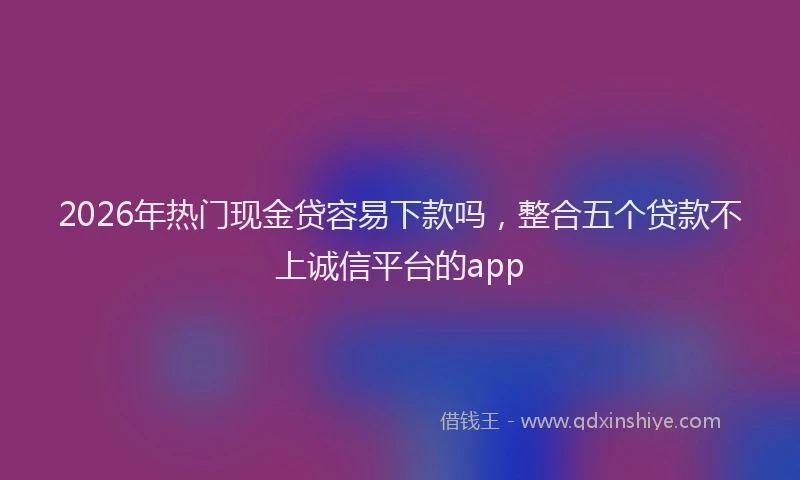 2026年热门现金贷容易下款吗，整合五个贷款不上诚信平台的app