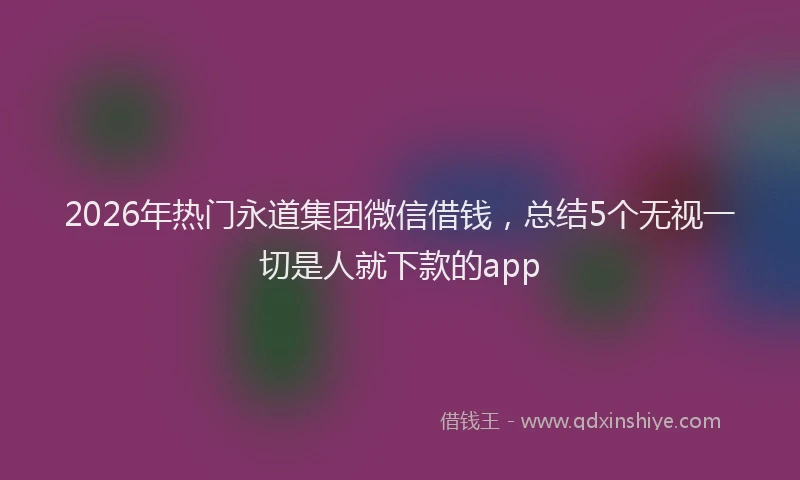 2026年热门永道集团微信借钱，总结5个无视一切是人就下款的app