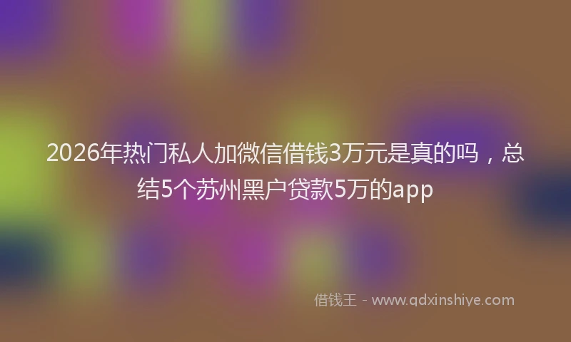 2026年热门私人加微信借钱3万元是真的吗，总结5个苏州黑户贷款5万的app