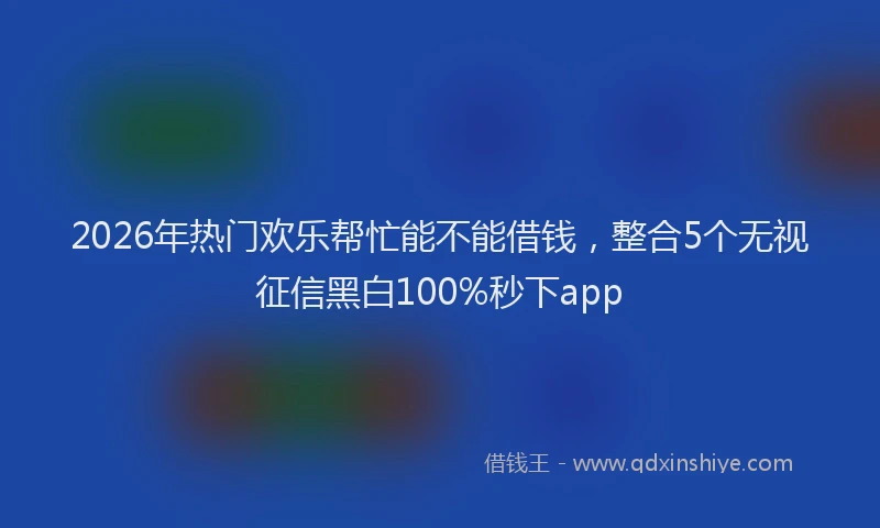 2026年热门欢乐帮忙能不能借钱，整合5个无视征信黑白100%秒下app