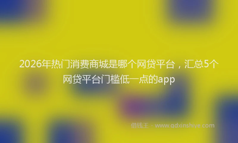 2026年热门消费商城是哪个网贷平台,汇总5个网贷平台门槛低一点的app