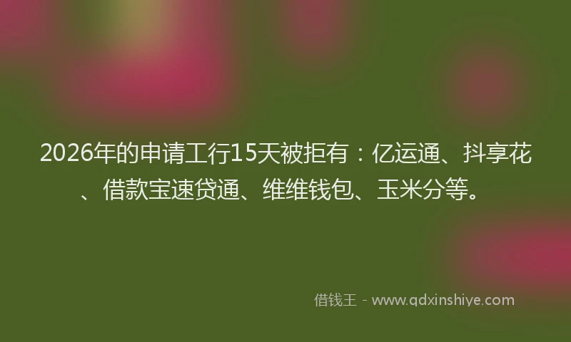 2026年的申请工行15天被拒有:亿运通、抖享花、借款宝速贷通、维维钱包、玉米分等。