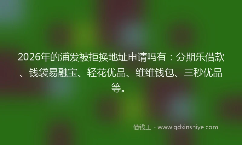 2026年的浦发被拒换地址申请吗有:分期乐借款、钱袋易融宝、轻花优品、维维钱包、三秒优品等。