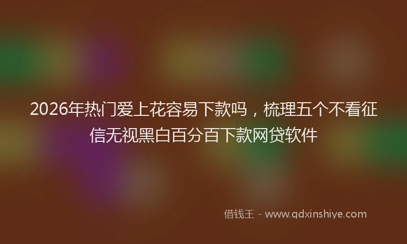 2026年热门爱上花容易下款吗，梳理五个不看征信无视黑白百分百下款网贷软件