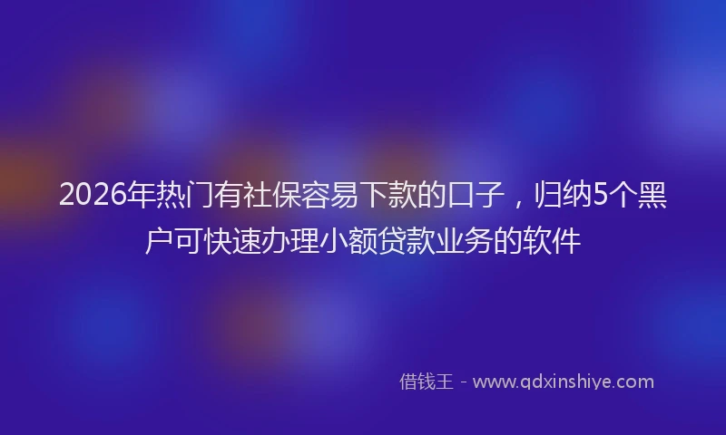2026年热门有社保容易下款的口子，归纳5个黑户可快速办理小额贷款业务的软件