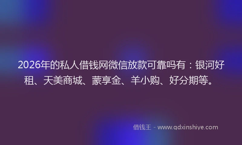 2026年的私人借钱网微信放款可靠吗有：银河好租、天美商城、蒙享金、羊小购、好分期等。