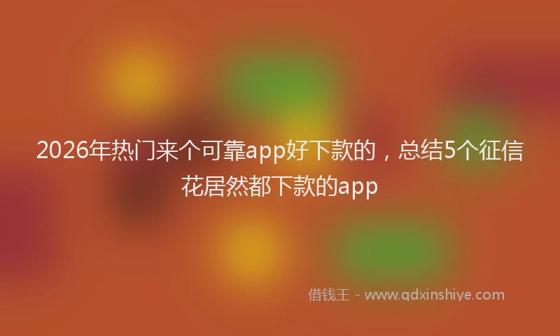 2026年热门来个可靠app好下款的，总结5个征信花居然都下款的app