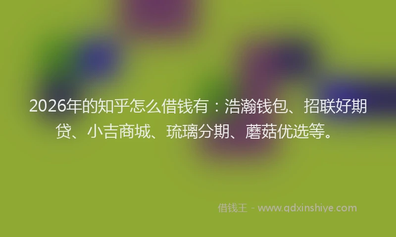 2026年的知乎怎么借钱有：浩瀚钱包、招联好期贷、小吉商城、琉璃分期、蘑菇优选等。