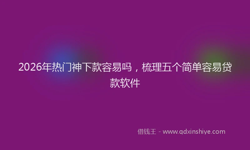 2026年热门神下款容易吗，梳理五个简单容易贷款软件