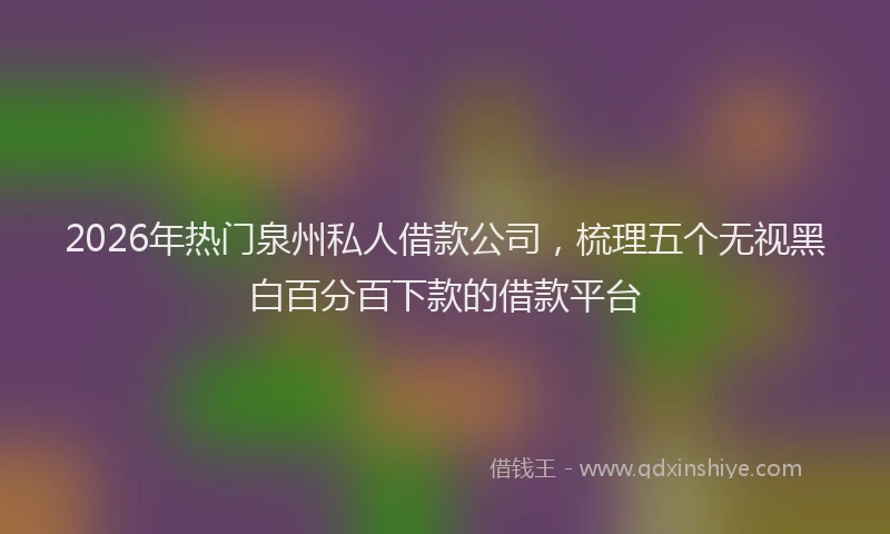 2026年热门泉州私人借款公司,梳理五个无视黑白百分百下款的借款平台