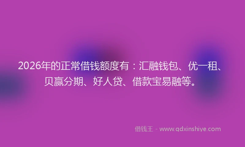 2026年的正常借钱额度有：汇融钱包、优一租、贝赢分期、好人贷、借款宝易融等。