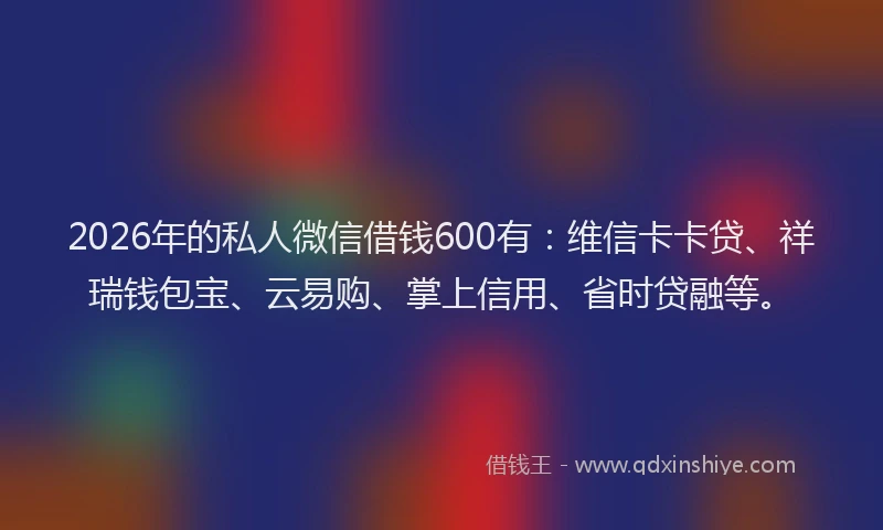 2026年的私人微信借钱600有：维信卡卡贷、祥瑞钱包宝、云易购、掌上信用、省时贷融等。