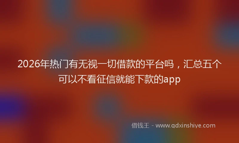 2026年热门有无视一切借款的平台吗，汇总五个可以不看征信就能下款的app