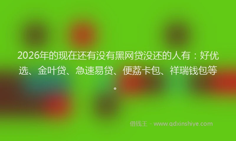 2026年的现在还有没有黑网贷没还的人有：好优选、金叶贷、急速易贷、便荔卡包、祥瑞钱包等。