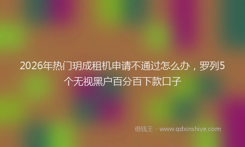 2026年热门玥成租机申请不通过怎么办，罗列5个无视黑户百分百下款口子