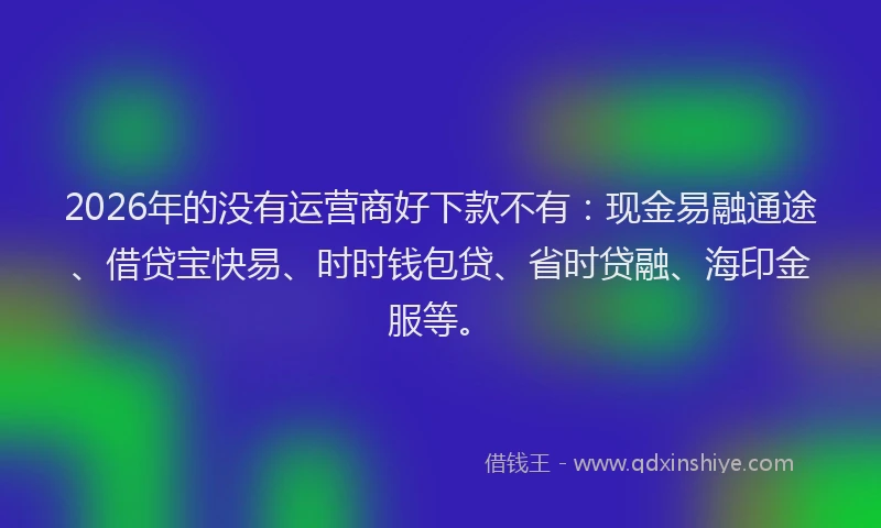 2026年的没有运营商好下款不有：现金易融通途、借贷宝快易、时时钱包贷、省时贷融、海印金服等。