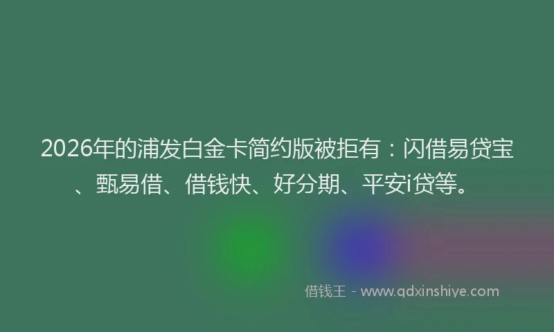 2026年的浦发白金卡简约版被拒有：闪借易贷宝、甄易借、借钱快、好分期、平安i贷等。