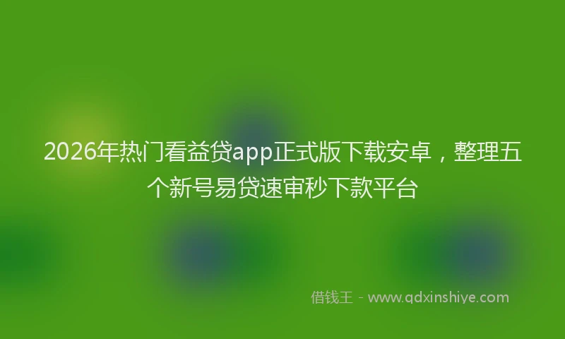 2026年热门看益贷app正式版下载安卓，整理五个新号易贷速审秒下款平台
