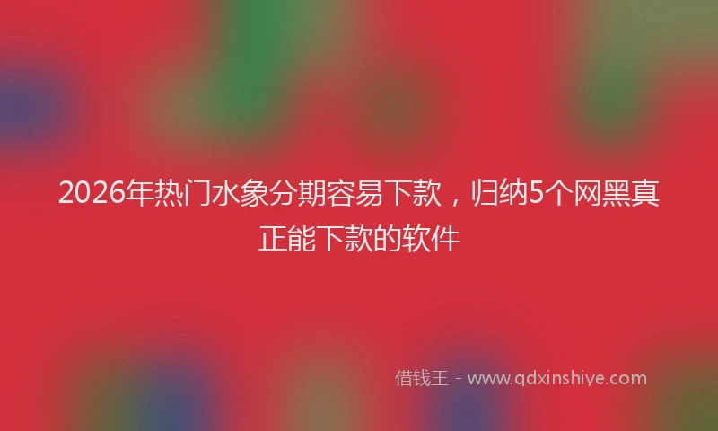 2026年热门水象分期容易下款，归纳5个网黑真正能下款的软件