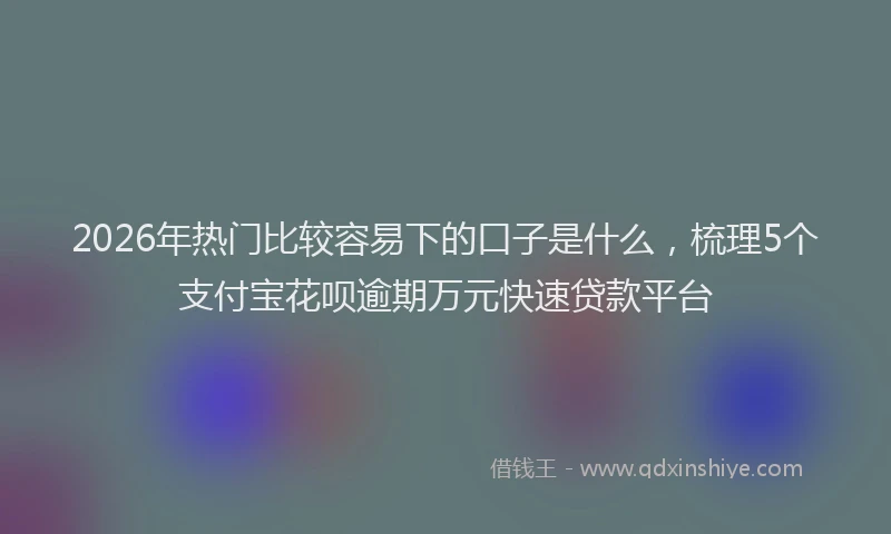 2026年热门比较容易下的口子是什么，梳理5个支付宝花呗逾期万元快速贷款平台
