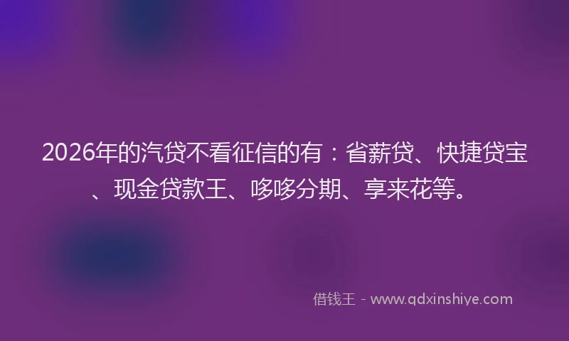 2026年的汽贷不看征信的有：省薪贷、快捷贷宝、现金贷款王、哆哆分期、享来花等。