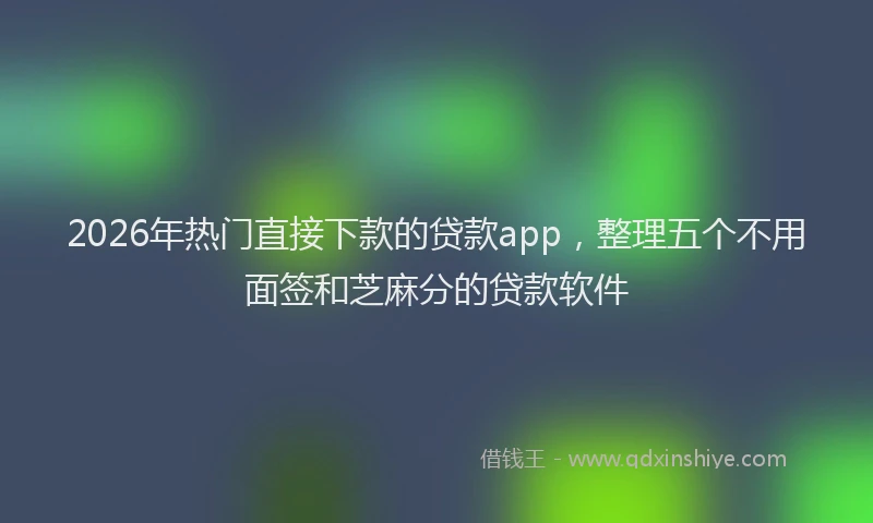 2026年热门直接下款的贷款app，整理五个不用面签和芝麻分的贷款软件