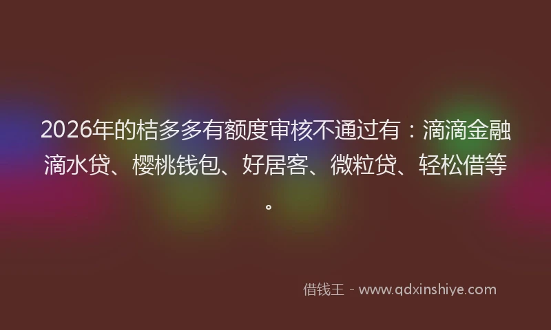 2026年的桔多多有额度审核不通过有：滴滴金融滴水贷、樱桃钱包、好居客、微粒贷、轻松借等。