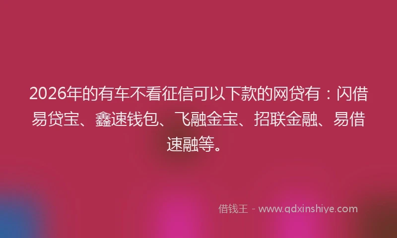 2026年的有车不看征信可以下款的网贷有：闪借易贷宝、鑫速钱包、飞融金宝、招联金融、易借速融等。