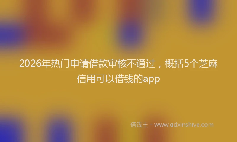 2026年热门申请借款审核不通过，概括5个芝麻信用可以借钱的app