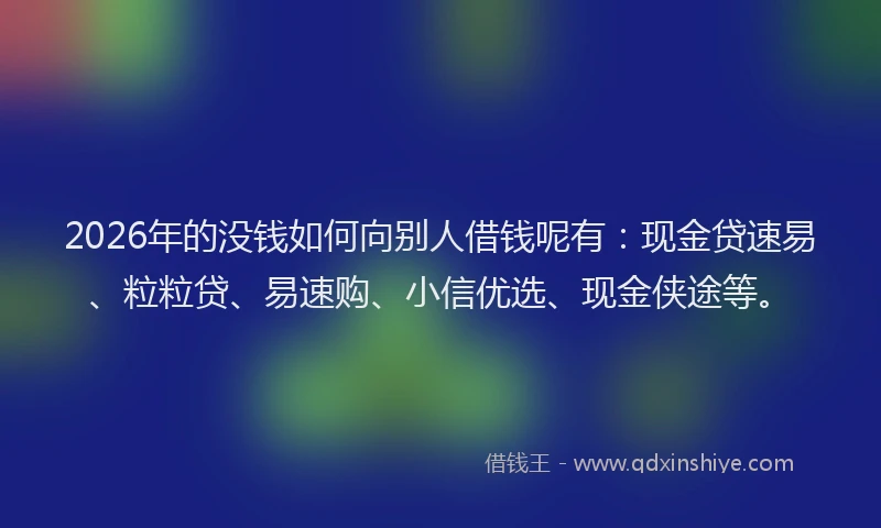 2026年的没钱如何向别人借钱呢有：现金贷速易、粒粒贷、易速购、小信优选、现金侠途等。