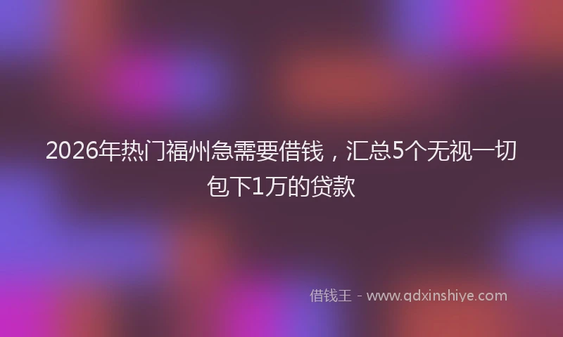 2026年热门福州急需要借钱，汇总5个无视一切包下1万的贷款