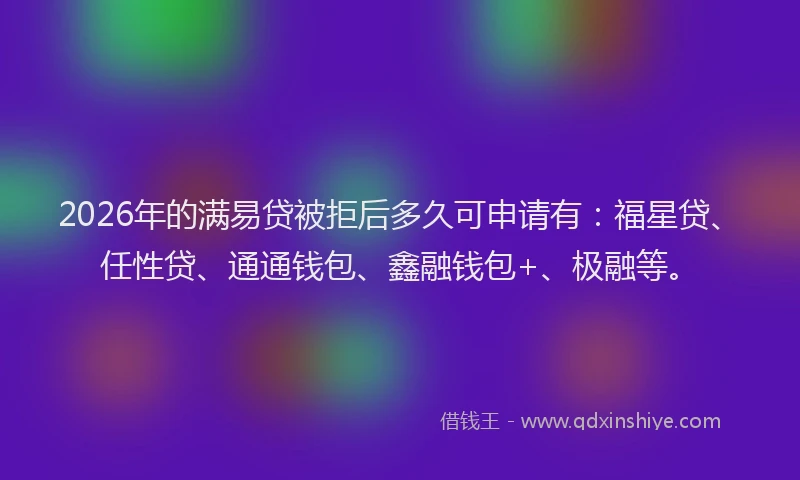 2026年的满易贷被拒后多久可申请有：福星贷、任性贷、通通钱包、鑫融钱包+、极融等。