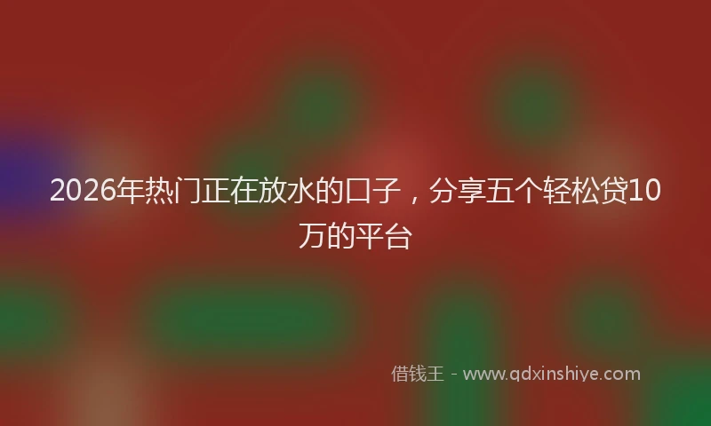 2026年热门正在放水的口子，分享五个轻松贷10万的平台