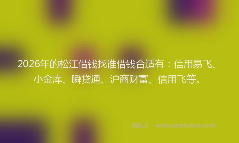 2026年的松江借钱找谁借钱合适有：信用易飞、小金库、瞬贷通、沪商财富、信用飞等。