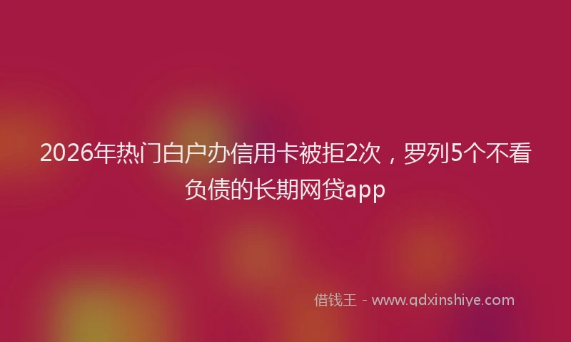 2026年热门白户办信用卡被拒2次，罗列5个不看负债的长期网贷app