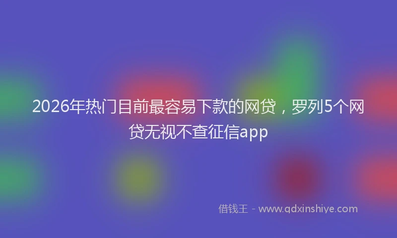2026年热门目前最容易下款的网贷，罗列5个网贷无视不查征信app
