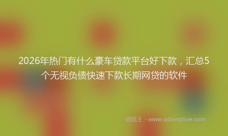 2026年热门有什么豪车贷款平台好下款，汇总5个无视负债快速下款长期网贷的软件
