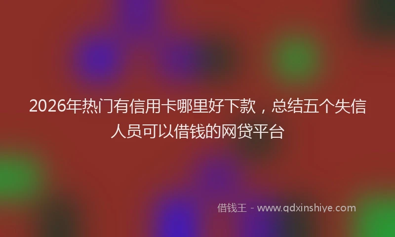 2026年热门有信用卡哪里好下款，总结五个失信人员可以借钱的网贷平台