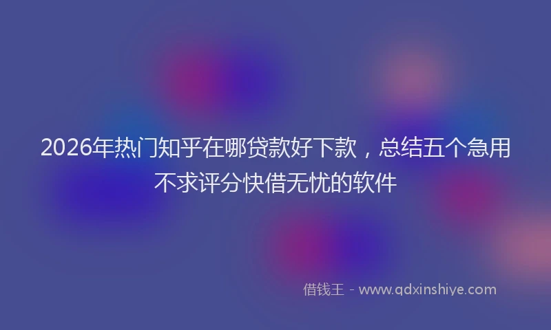 2026年热门知乎在哪贷款好下款，总结五个急用不求评分快借无忧的软件