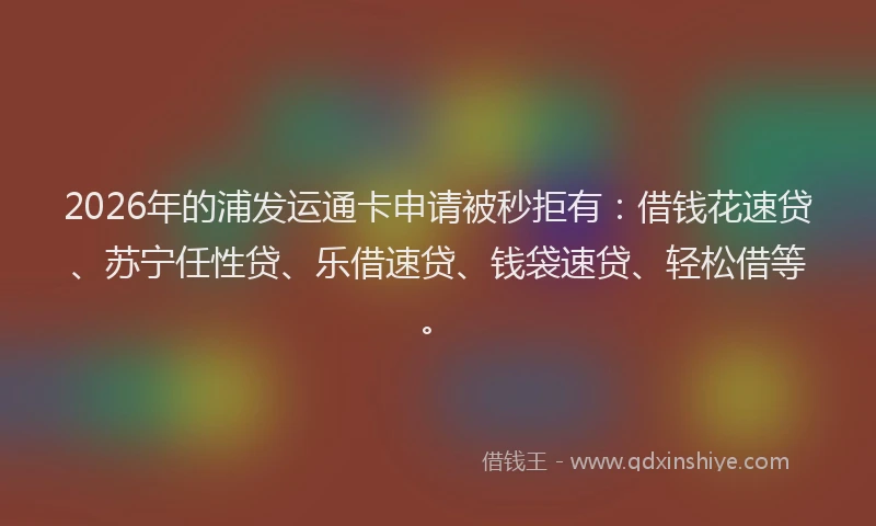 2026年的浦发运通卡申请被秒拒有：借钱花速贷、苏宁任性贷、乐借速贷、钱袋速贷、轻松借等。
