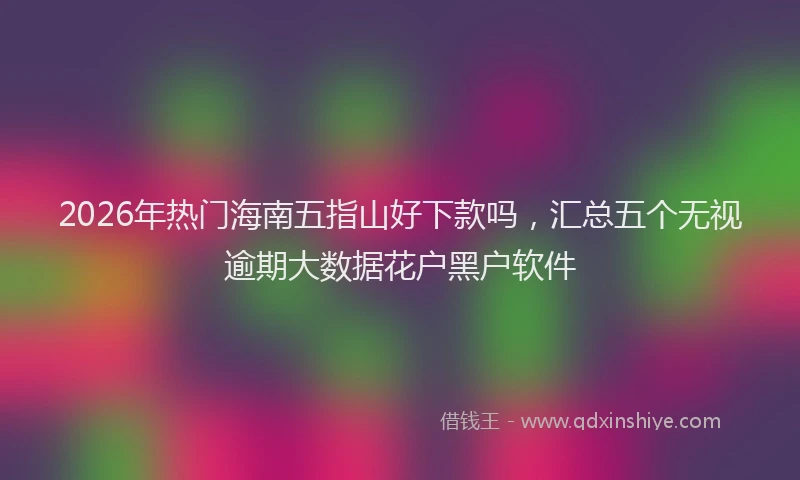2026年热门海南五指山好下款吗，汇总五个无视逾期大数据花户黑户软件