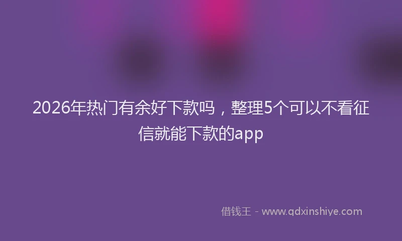 2026年热门有余好下款吗,整理5个可以不看征信就能下款的app