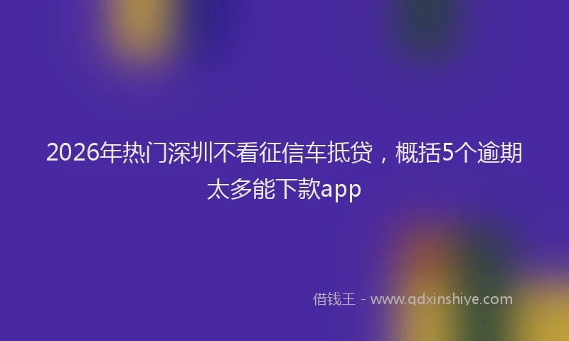 2026年热门深圳不看征信车抵贷，概括5个逾期太多能下款app
