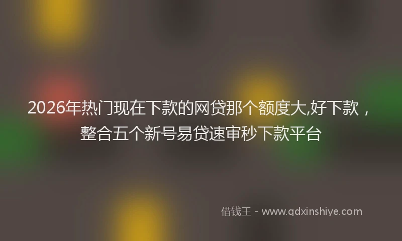 2026年热门现在下款的网贷那个额度大,好下款，整合五个新号易贷速审秒下款平台