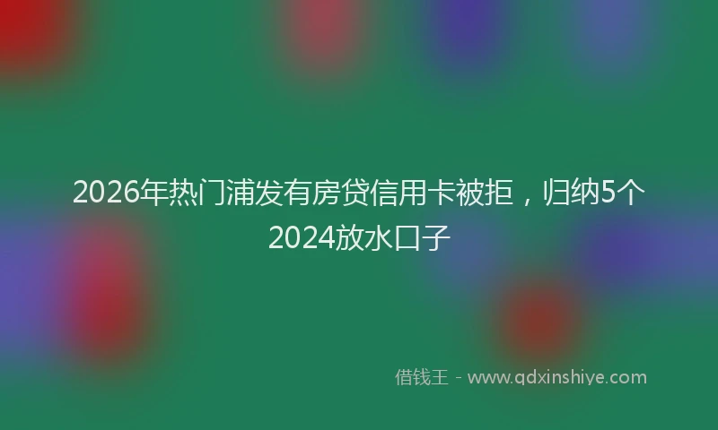 2026年热门浦发有房贷信用卡被拒，归纳5个2024放水口子